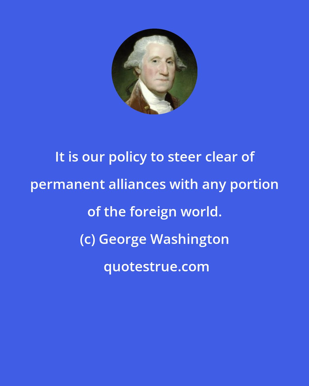George Washington: It is our policy to steer clear of permanent alliances with any portion of the foreign world.
