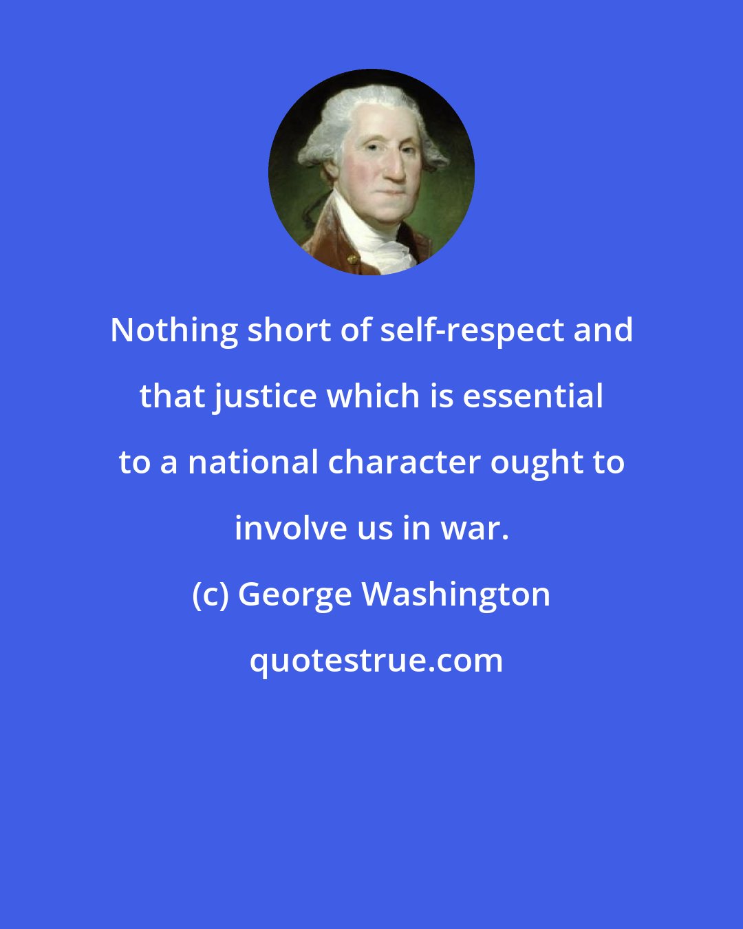 George Washington: Nothing short of self-respect and that justice which is essential to a national character ought to involve us in war.
