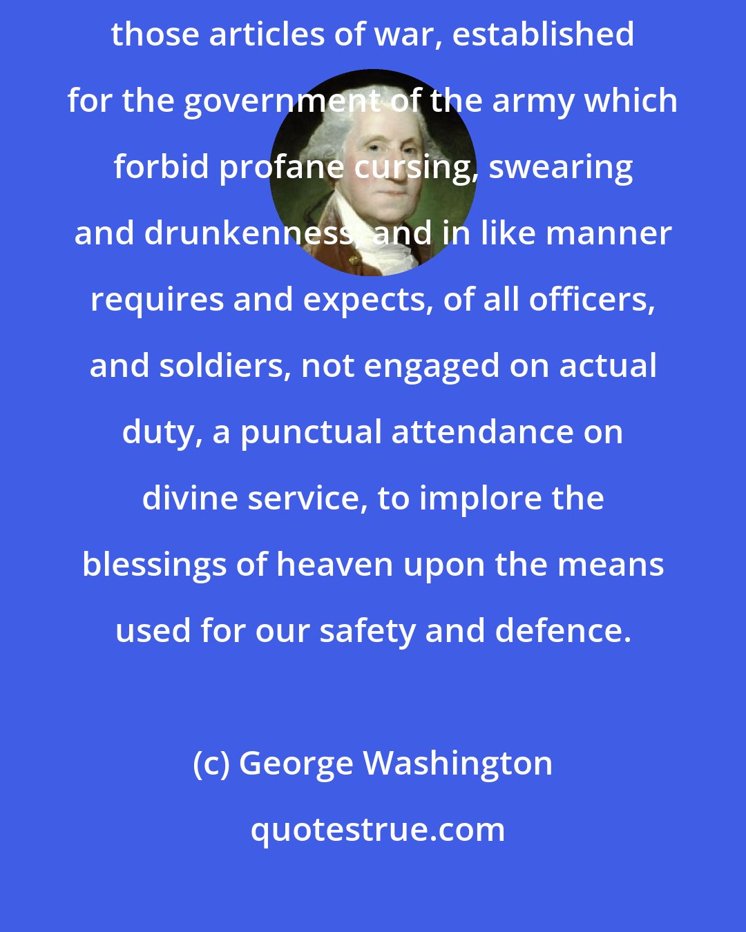 George Washington: The General most earnestly requires, and expects, a due observance of those articles of war, established for the government of the army which forbid profane cursing, swearing and drunkenness; and in like manner requires and expects, of all officers, and soldiers, not engaged on actual duty, a punctual attendance on divine service, to implore the blessings of heaven upon the means used for our safety and defence.