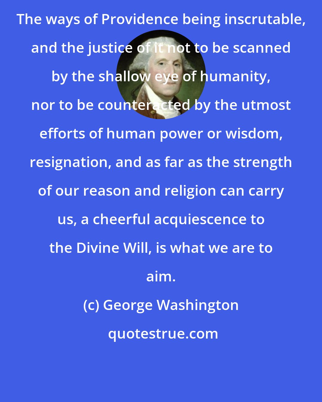 George Washington: The ways of Providence being inscrutable, and the justice of it not to be scanned by the shallow eye of humanity, nor to be counteracted by the utmost efforts of human power or wisdom, resignation, and as far as the strength of our reason and religion can carry us, a cheerful acquiescence to the Divine Will, is what we are to aim.