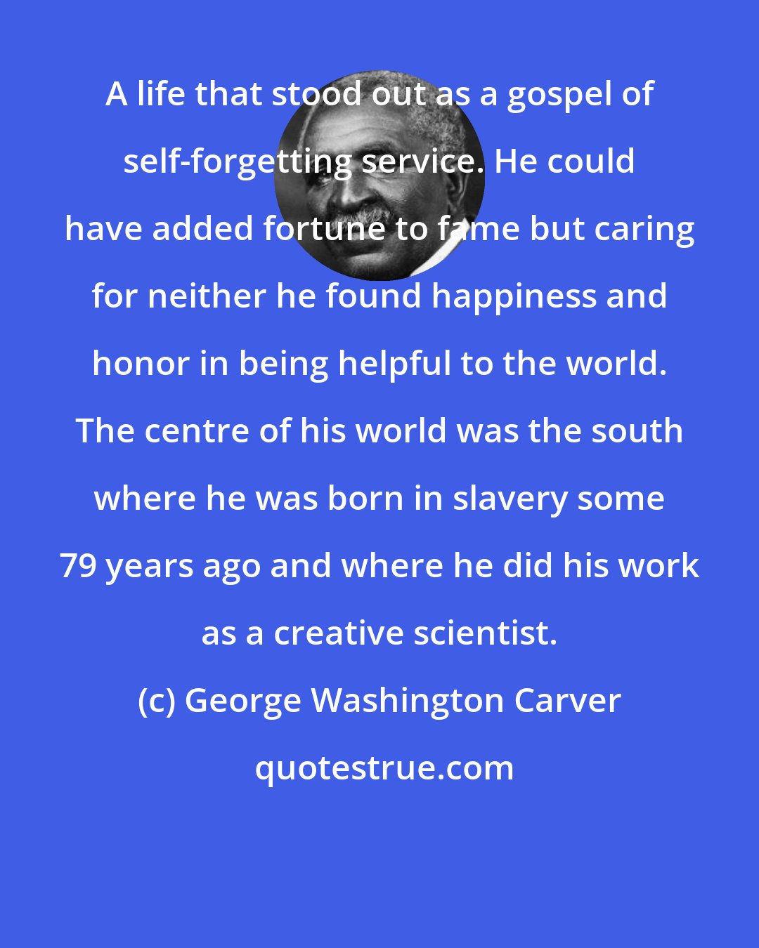 George Washington Carver: A life that stood out as a gospel of self-forgetting service. He could have added fortune to fame but caring for neither he found happiness and honor in being helpful to the world. The centre of his world was the south where he was born in slavery some 79 years ago and where he did his work as a creative scientist.