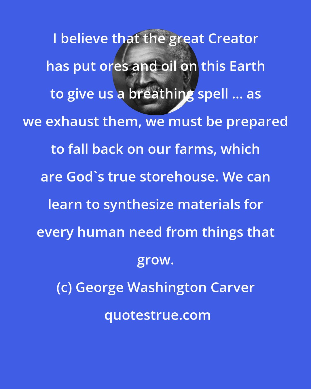 George Washington Carver: I believe that the great Creator has put ores and oil on this Earth to give us a breathing spell ... as we exhaust them, we must be prepared to fall back on our farms, which are God's true storehouse. We can learn to synthesize materials for every human need from things that grow.