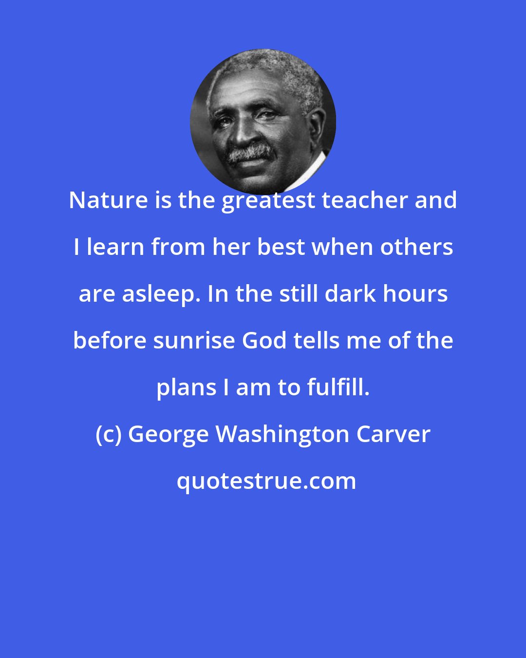 George Washington Carver: Nature is the greatest teacher and I learn from her best when others are asleep. In the still dark hours before sunrise God tells me of the plans I am to fulfill.