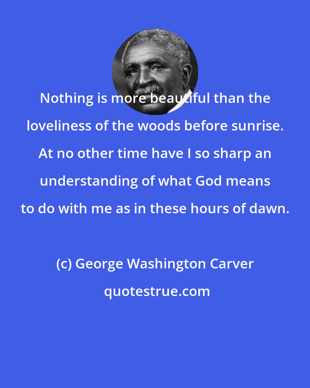 George Washington Carver: Nothing is more beautiful than the loveliness of the woods before sunrise. At no other time have I so sharp an understanding of what God means to do with me as in these hours of dawn.