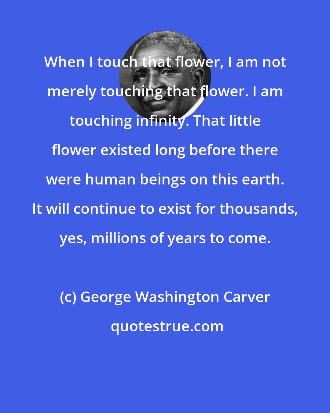 George Washington Carver: When I touch that flower, I am not merely touching that flower. I am touching infinity. That little flower existed long before there were human beings on this earth. It will continue to exist for thousands, yes, millions of years to come.