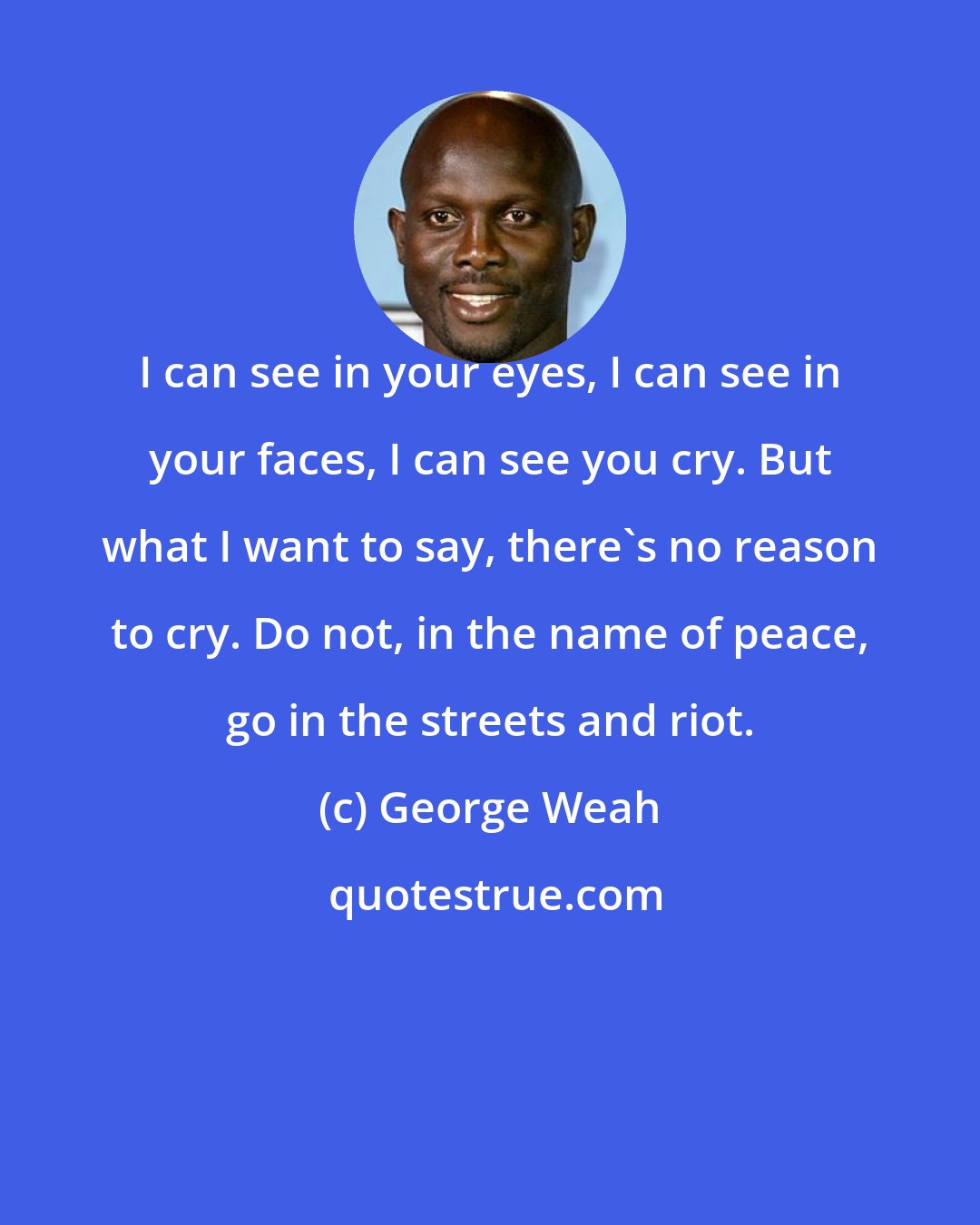 George Weah: I can see in your eyes, I can see in your faces, I can see you cry. But what I want to say, there's no reason to cry. Do not, in the name of peace, go in the streets and riot.