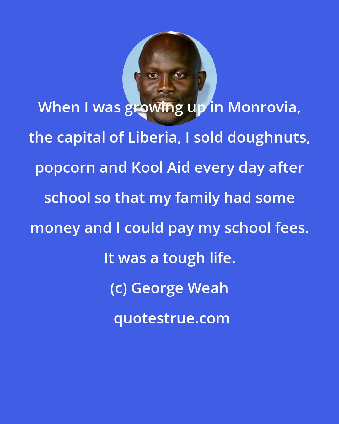 George Weah: When I was growing up in Monrovia, the capital of Liberia, I sold doughnuts, popcorn and Kool Aid every day after school so that my family had some money and I could pay my school fees. It was a tough life.