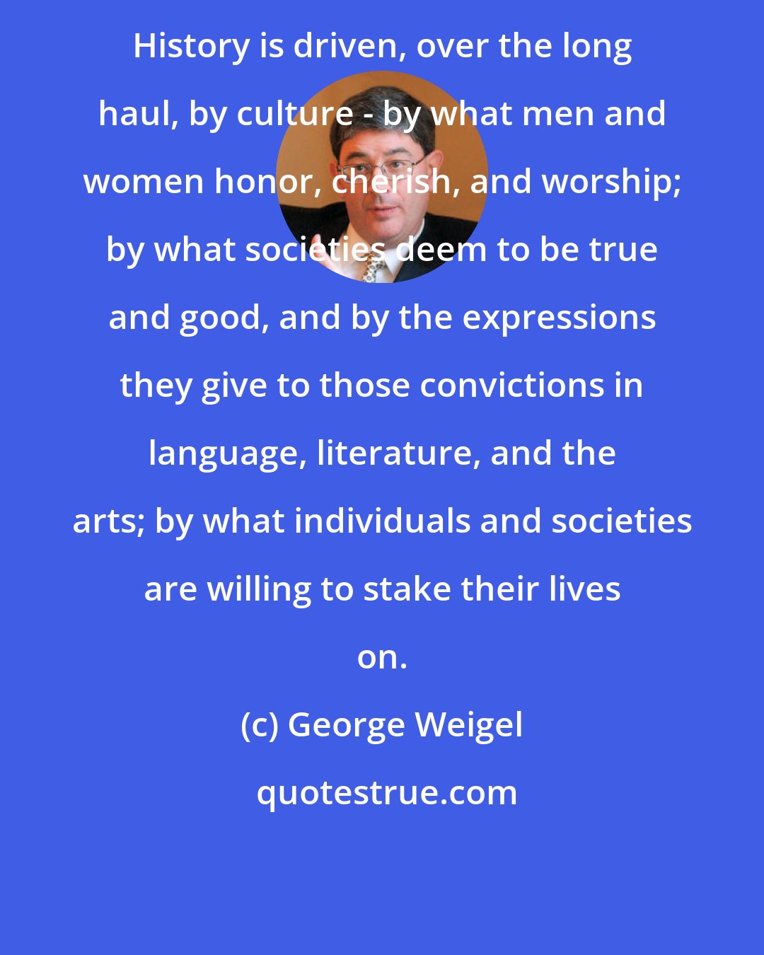 George Weigel: History is driven, over the long haul, by culture - by what men and women honor, cherish, and worship; by what societies deem to be true and good, and by the expressions they give to those convictions in language, literature, and the arts; by what individuals and societies are willing to stake their lives on.