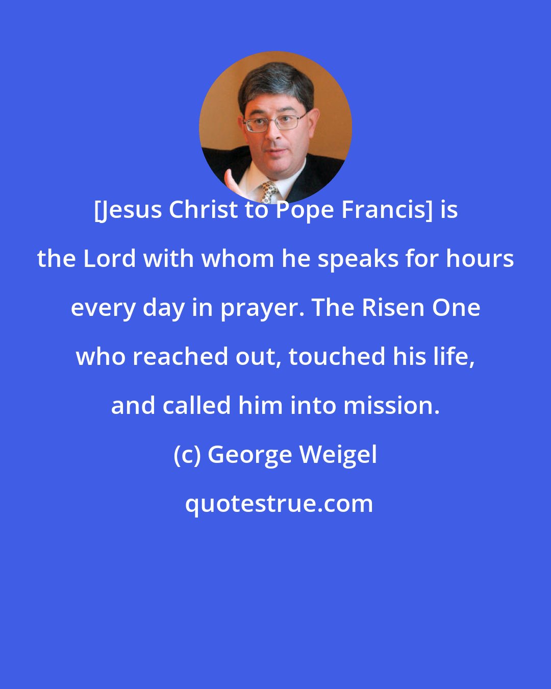 George Weigel: [Jesus Christ to Pope Francis] is the Lord with whom he speaks for hours every day in prayer. The Risen One who reached out, touched his life, and called him into mission.