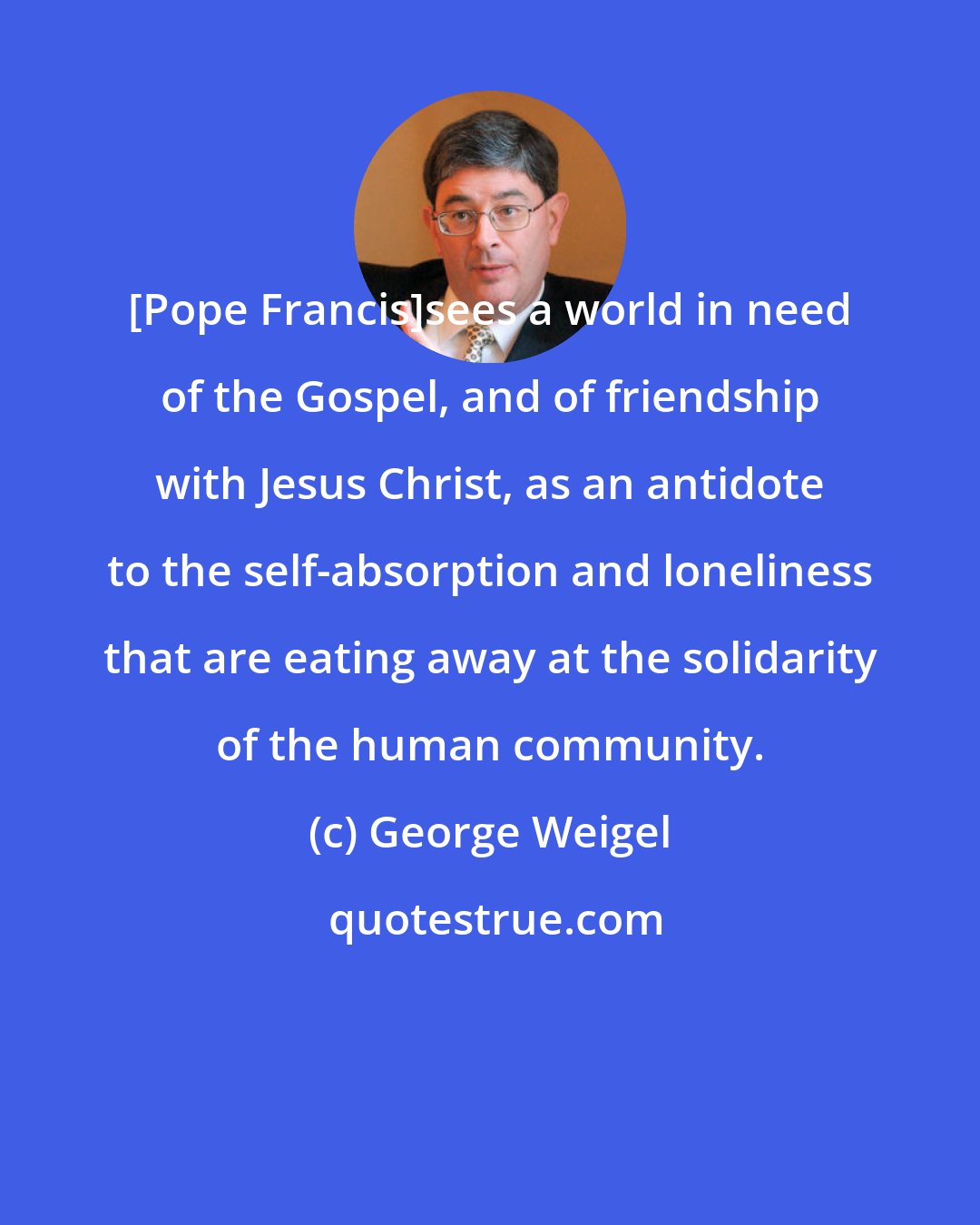 George Weigel: [Pope Francis]sees a world in need of the Gospel, and of friendship with Jesus Christ, as an antidote to the self-absorption and loneliness that are eating away at the solidarity of the human community.