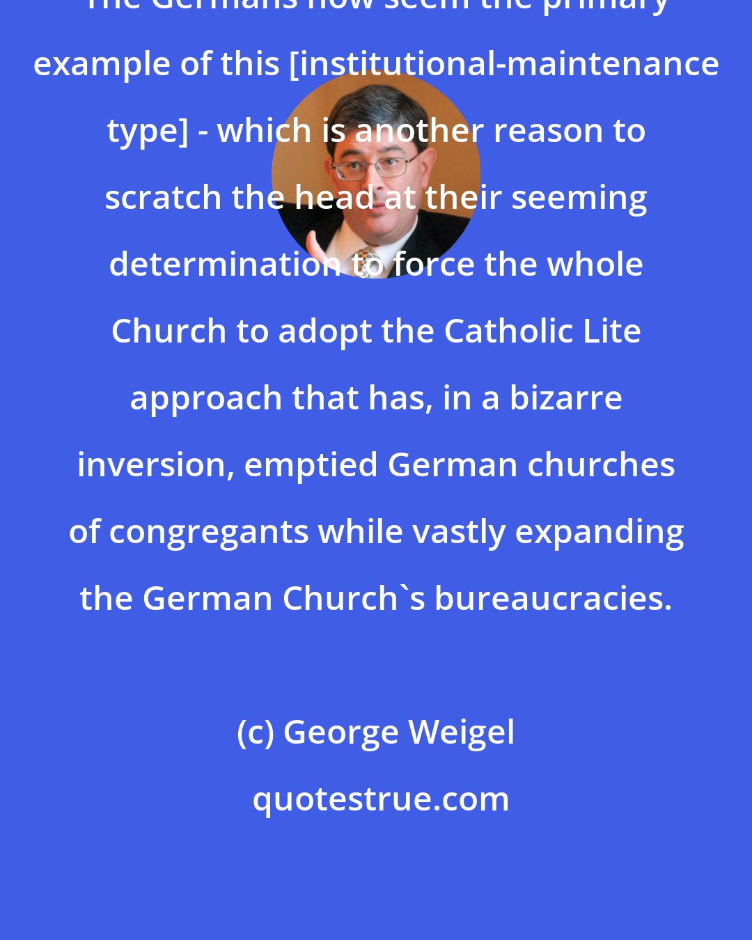 George Weigel: The Germans now seem the primary example of this [institutional-maintenance type] - which is another reason to scratch the head at their seeming determination to force the whole Church to adopt the Catholic Lite approach that has, in a bizarre inversion, emptied German churches of congregants while vastly expanding the German Church's bureaucracies.