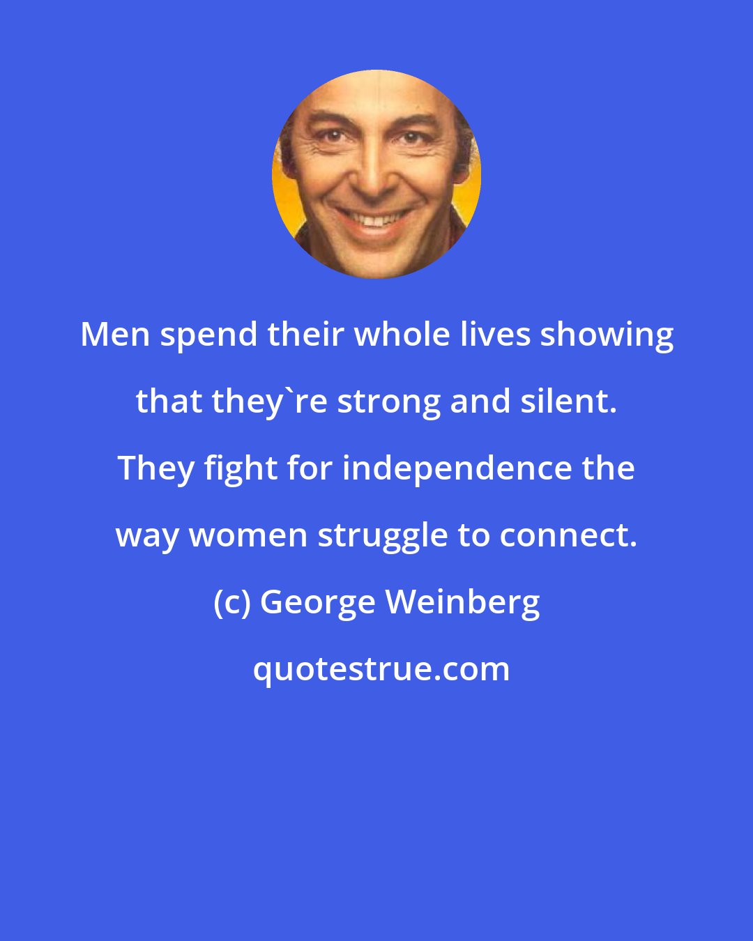 George Weinberg: Men spend their whole lives showing that they're strong and silent. They fight for independence the way women struggle to connect.
