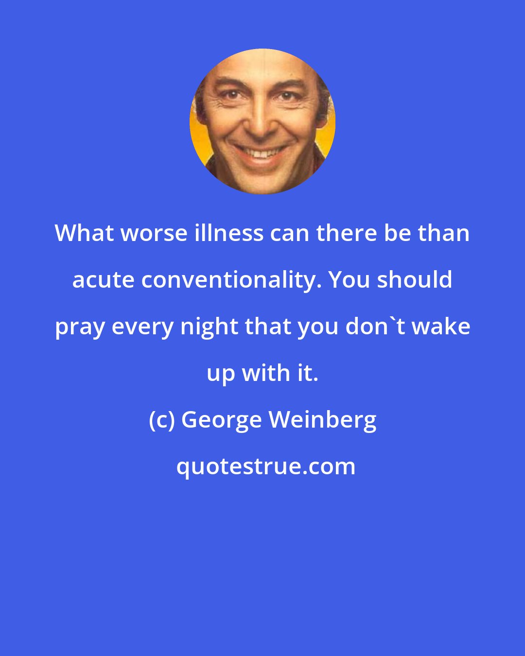 George Weinberg: What worse illness can there be than acute conventionality. You should pray every night that you don't wake up with it.