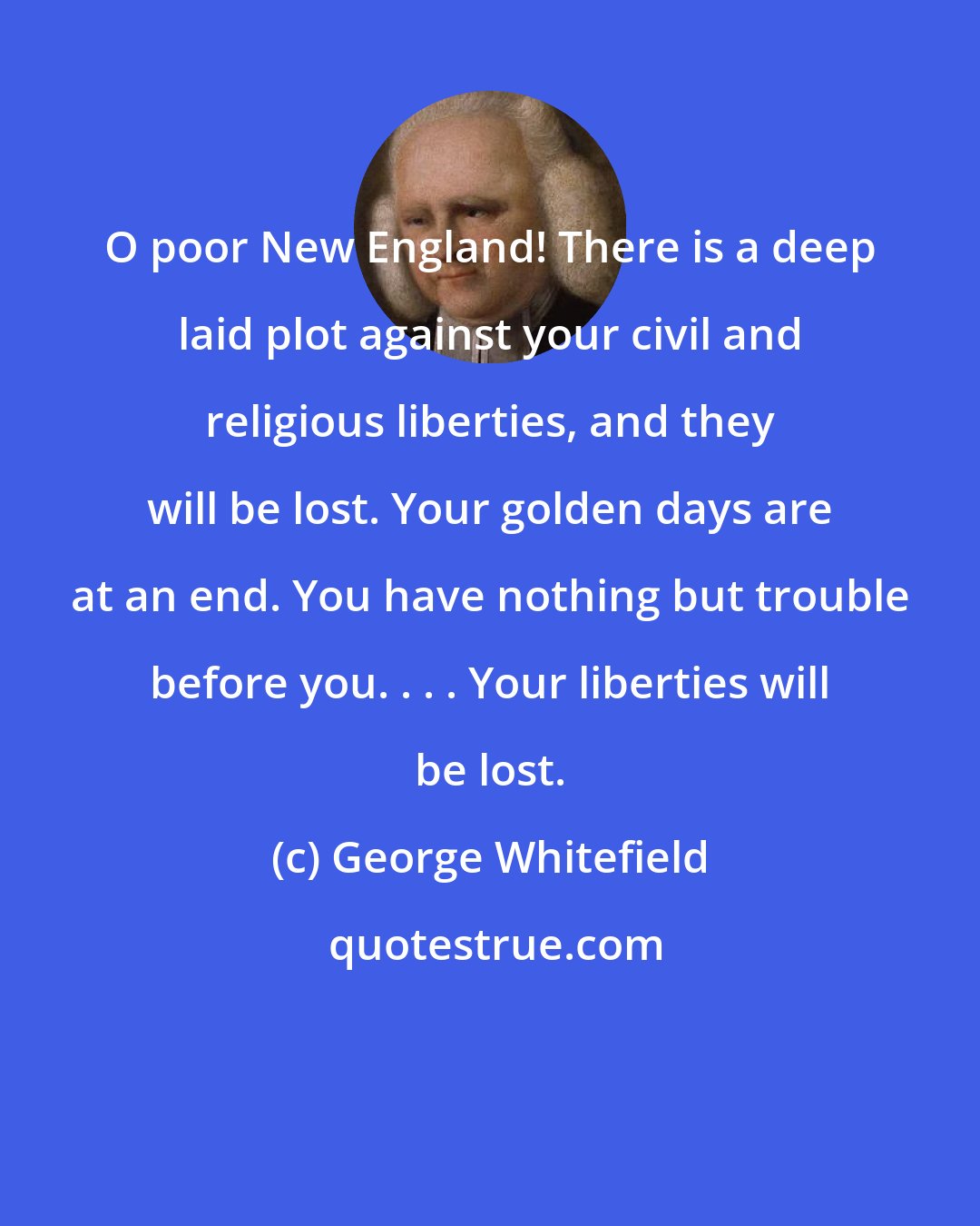 George Whitefield: O poor New England! There is a deep laid plot against your civil and religious liberties, and they will be lost. Your golden days are at an end. You have nothing but trouble before you. . . . Your liberties will be lost.