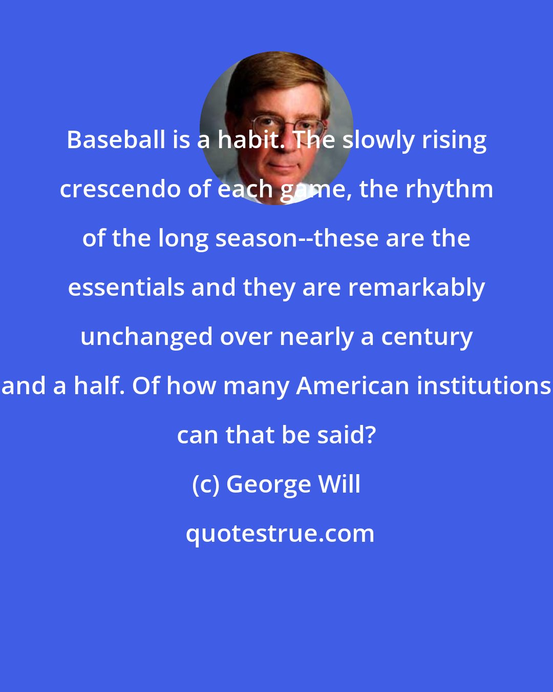 George Will: Baseball is a habit. The slowly rising crescendo of each game, the rhythm of the long season--these are the essentials and they are remarkably unchanged over nearly a century and a half. Of how many American institutions can that be said?