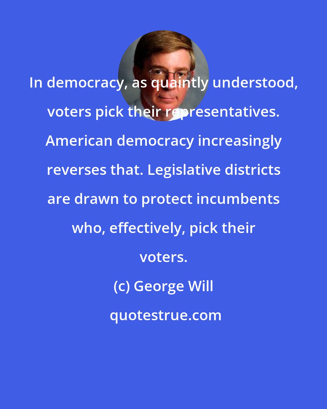 George Will: In democracy, as quaintly understood, voters pick their representatives. American democracy increasingly reverses that. Legislative districts are drawn to protect incumbents who, effectively, pick their voters.