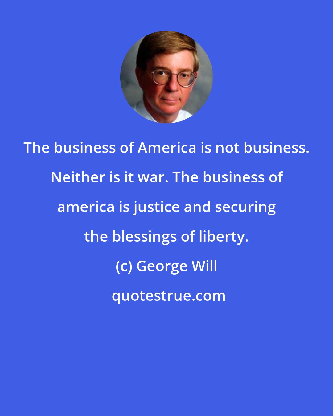 George Will: The business of America is not business. Neither is it war. The business of america is justice and securing the blessings of liberty.