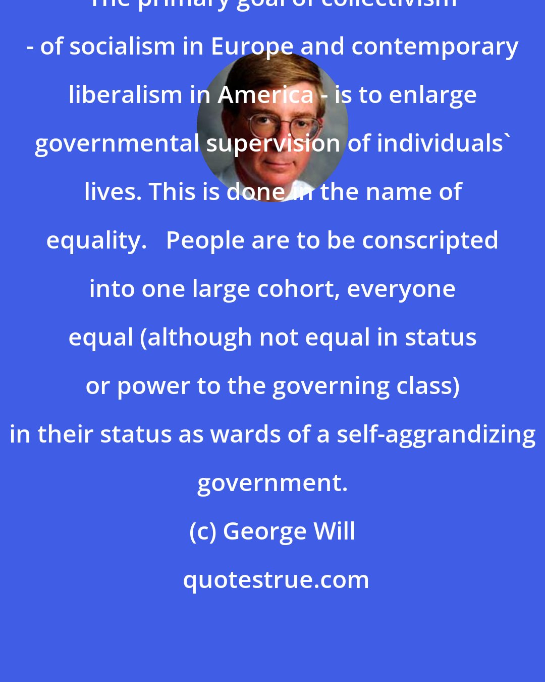 George Will: The primary goal of collectivism - of socialism in Europe and contemporary liberalism in America - is to enlarge governmental supervision of individuals' lives. This is done in the name of equality.   People are to be conscripted into one large cohort, everyone equal (although not equal in status or power to the governing class) in their status as wards of a self-aggrandizing government.