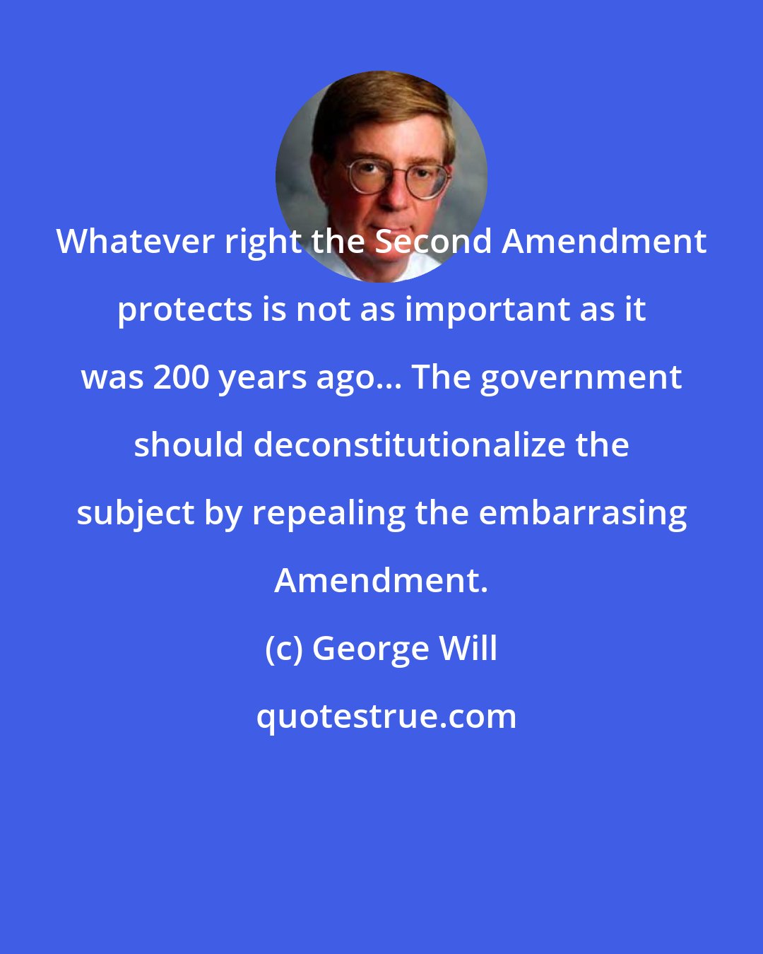 George Will: Whatever right the Second Amendment protects is not as important as it was 200 years ago... The government should deconstitutionalize the subject by repealing the embarrasing Amendment.