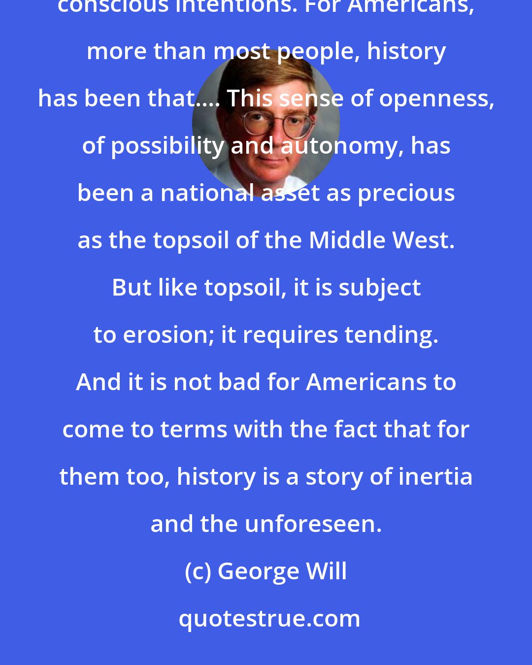 George Will: Americans, more than most people, believe that history is the result of individual decisions to implement conscious intentions. For Americans, more than most people, history has been that.... This sense of openness, of possibility and autonomy, has been a national asset as precious as the topsoil of the Middle West. But like topsoil, it is subject to erosion; it requires tending. And it is not bad for Americans to come to terms with the fact that for them too, history is a story of inertia and the unforeseen.