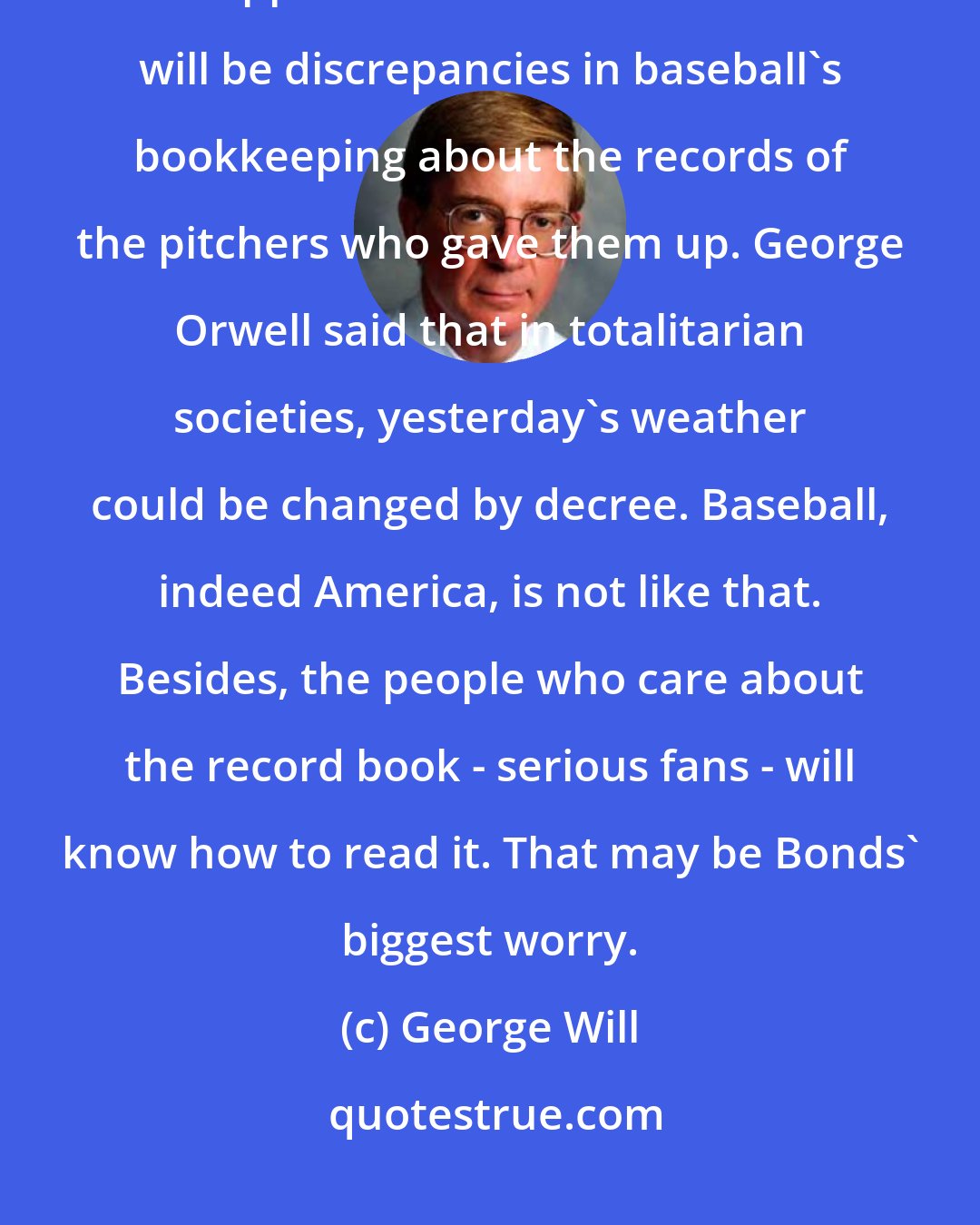 George Will: (Barry) Bonds' records must remain part of baseball's history. His hits happened. Erase them and there will be discrepancies in baseball's bookkeeping about the records of the pitchers who gave them up. George Orwell said that in totalitarian societies, yesterday's weather could be changed by decree. Baseball, indeed America, is not like that. Besides, the people who care about the record book - serious fans - will know how to read it. That may be Bonds' biggest worry.