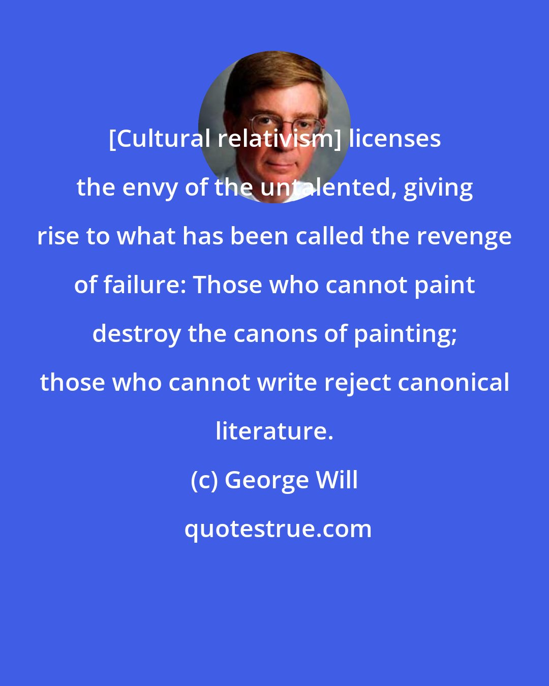 George Will: [Cultural relativism] licenses the envy of the untalented, giving rise to what has been called the revenge of failure: Those who cannot paint destroy the canons of painting; those who cannot write reject canonical literature.