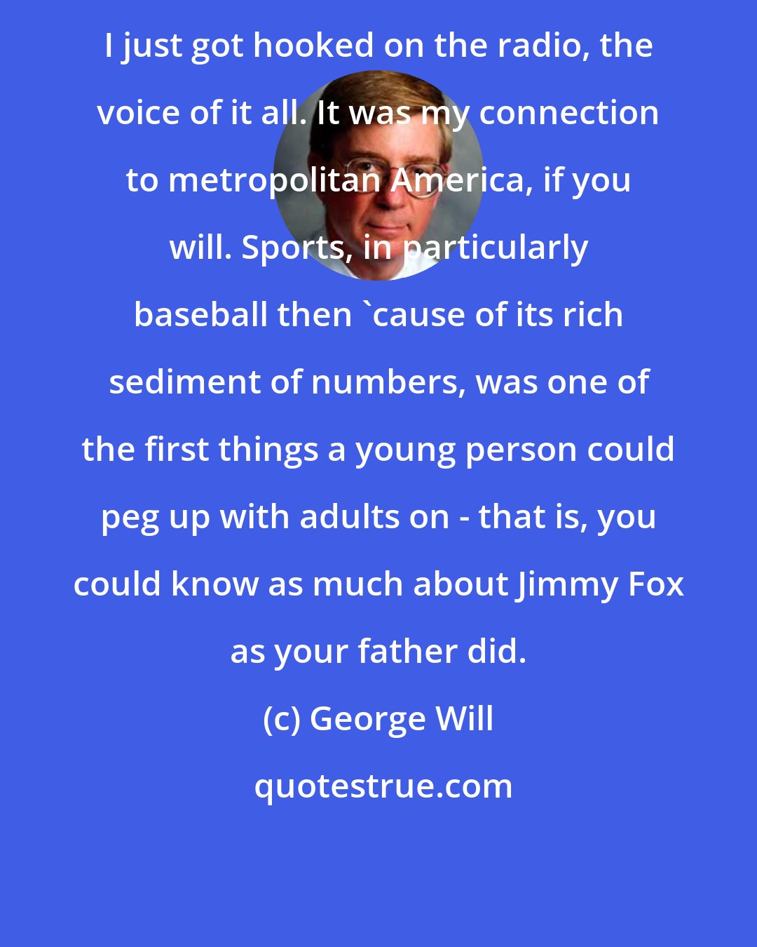 George Will: I just got hooked on the radio, the voice of it all. It was my connection to metropolitan America, if you will. Sports, in particularly baseball then 'cause of its rich sediment of numbers, was one of the first things a young person could peg up with adults on - that is, you could know as much about Jimmy Fox as your father did.