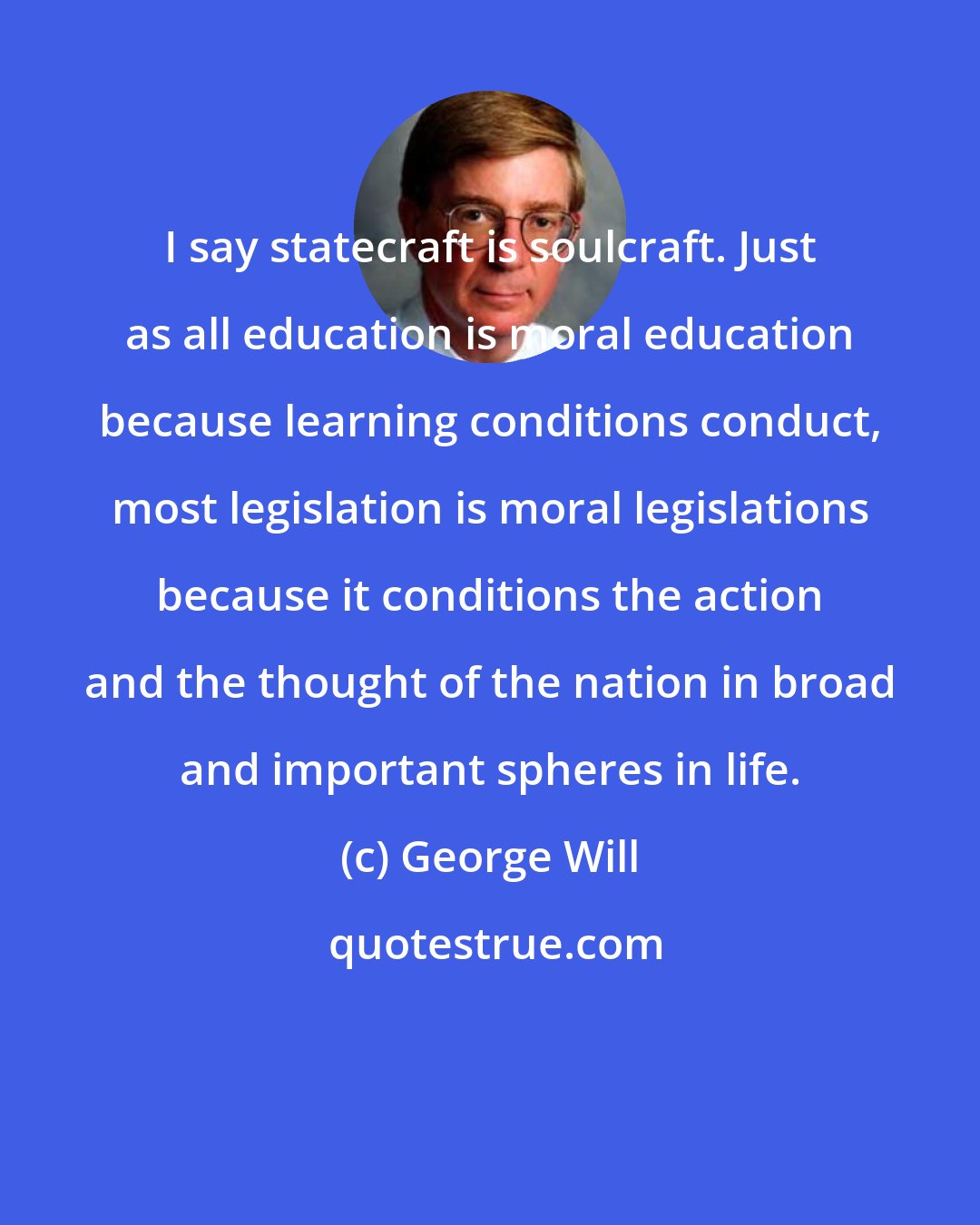 George Will: I say statecraft is soulcraft. Just as all education is moral education because learning conditions conduct, most legislation is moral legislations because it conditions the action and the thought of the nation in broad and important spheres in life.