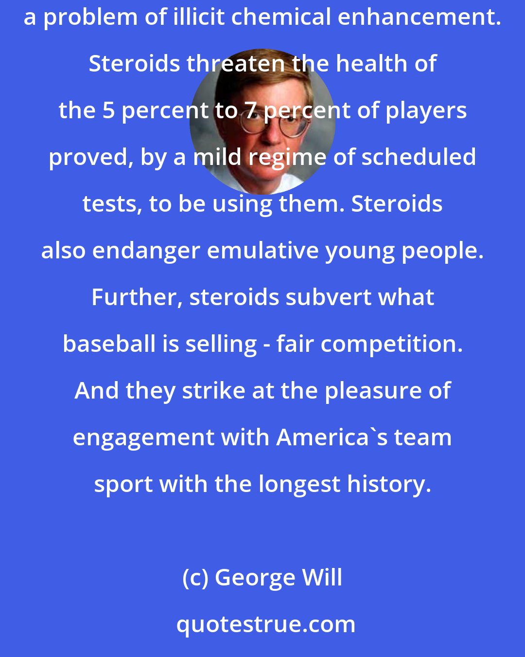 George Will: In a nation committed to better living through chemistry - where Viagra-enabled men pursue silicone-contoured women - the national pastime has a problem of illicit chemical enhancement. Steroids threaten the health of the 5 percent to 7 percent of players proved, by a mild regime of scheduled tests, to be using them. Steroids also endanger emulative young people. Further, steroids subvert what baseball is selling - fair competition. And they strike at the pleasure of engagement with America's team sport with the longest history.