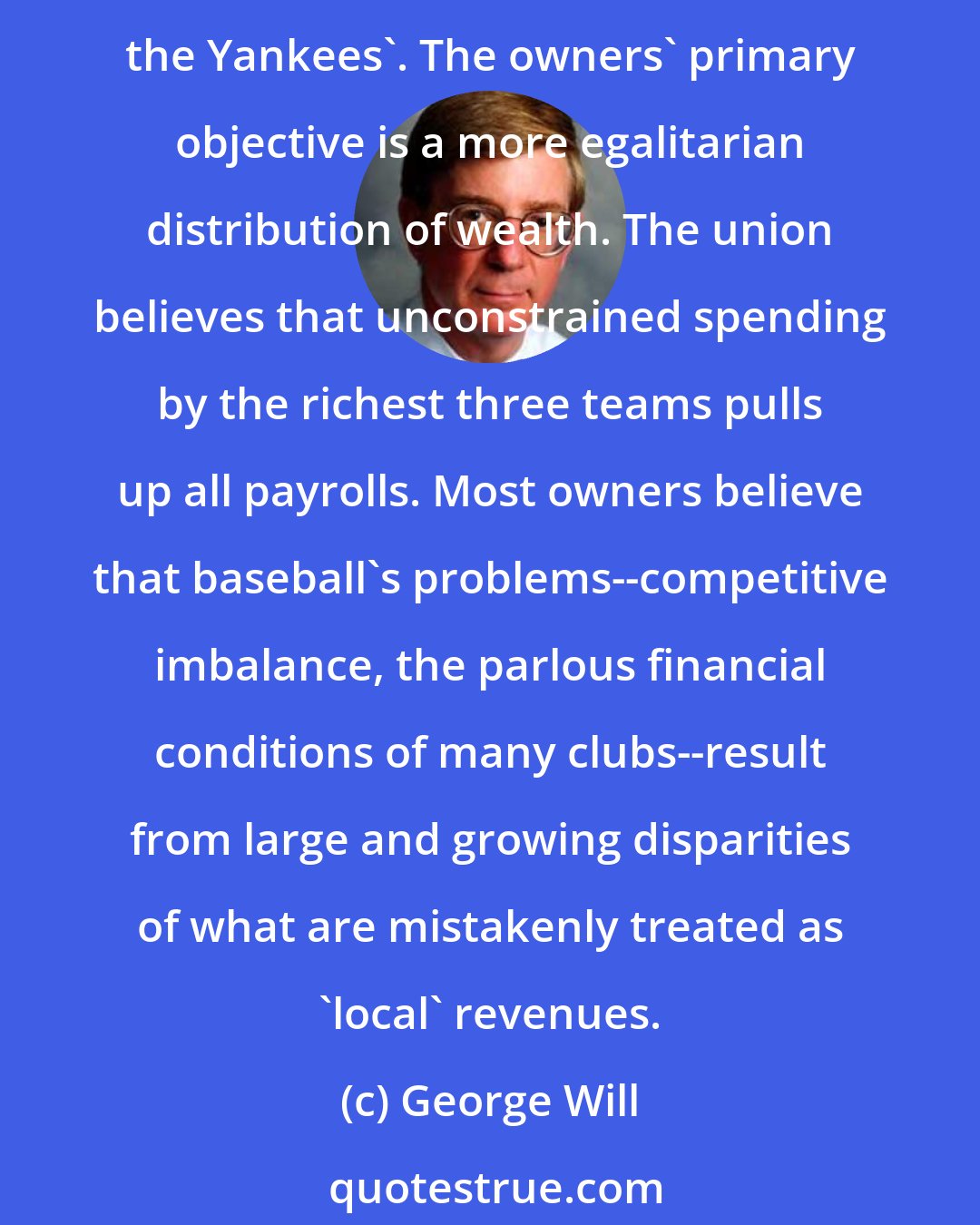 George Will: Major League Baseball's labor negotiations involve two paradoxes. The players' union's primary objective is to protect the revenues of a very few very rich owners - principally, the Yankees'. The owners' primary objective is a more egalitarian distribution of wealth. The union believes that unconstrained spending by the richest three teams pulls up all payrolls. Most owners believe that baseball's problems--competitive imbalance, the parlous financial conditions of many clubs--result from large and growing disparities of what are mistakenly treated as 'local' revenues.