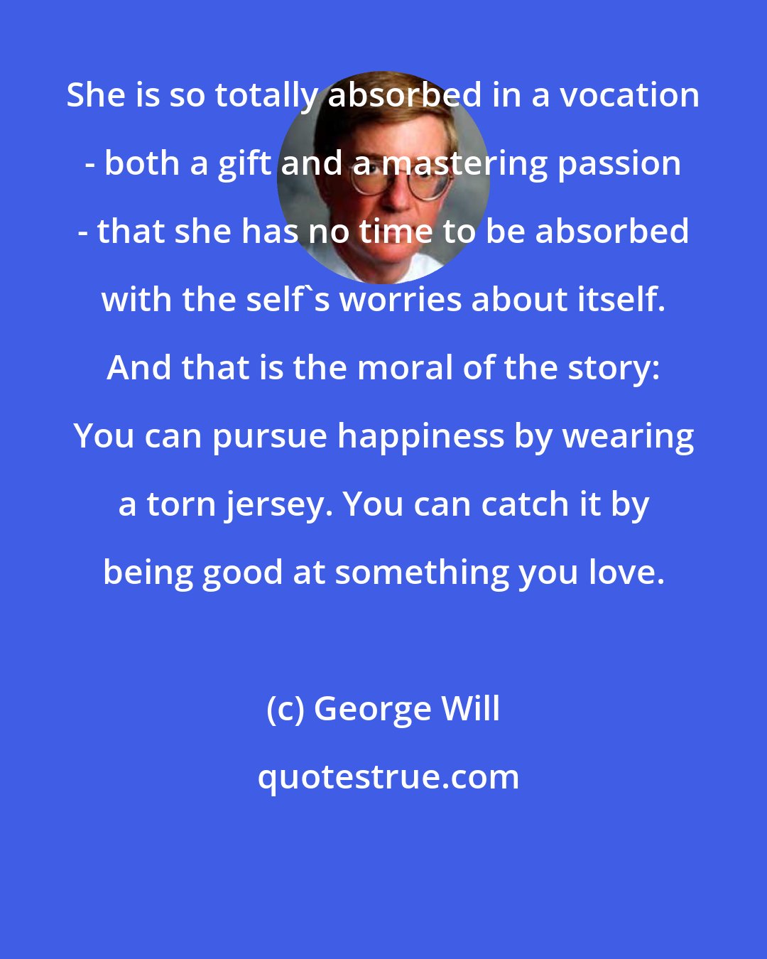 George Will: She is so totally absorbed in a vocation - both a gift and a mastering passion - that she has no time to be absorbed with the self's worries about itself. And that is the moral of the story: You can pursue happiness by wearing a torn jersey. You can catch it by being good at something you love.