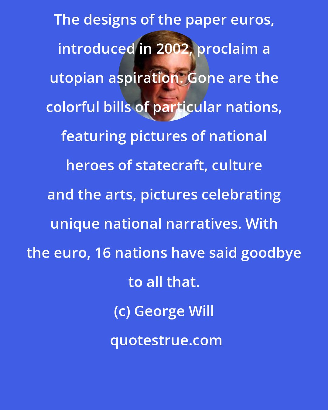 George Will: The designs of the paper euros, introduced in 2002, proclaim a utopian aspiration. Gone are the colorful bills of particular nations, featuring pictures of national heroes of statecraft, culture and the arts, pictures celebrating unique national narratives. With the euro, 16 nations have said goodbye to all that.