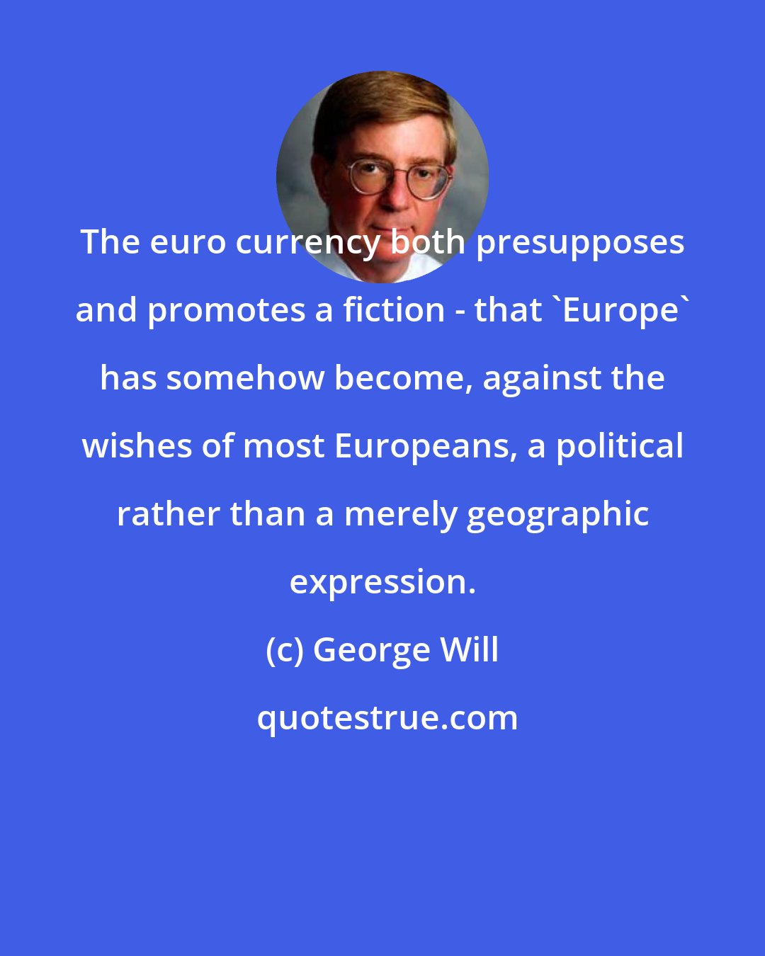 George Will: The euro currency both presupposes and promotes a fiction - that 'Europe' has somehow become, against the wishes of most Europeans, a political rather than a merely geographic expression.