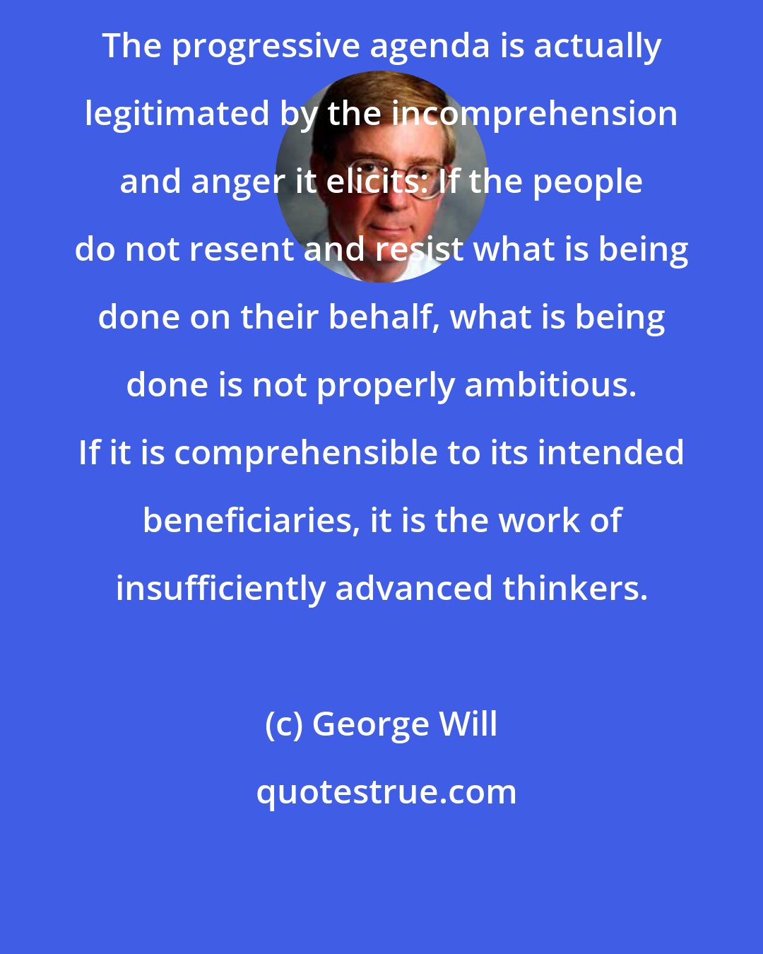 George Will: The progressive agenda is actually legitimated by the incomprehension and anger it elicits: If the people do not resent and resist what is being done on their behalf, what is being done is not properly ambitious. If it is comprehensible to its intended beneficiaries, it is the work of insufficiently advanced thinkers.