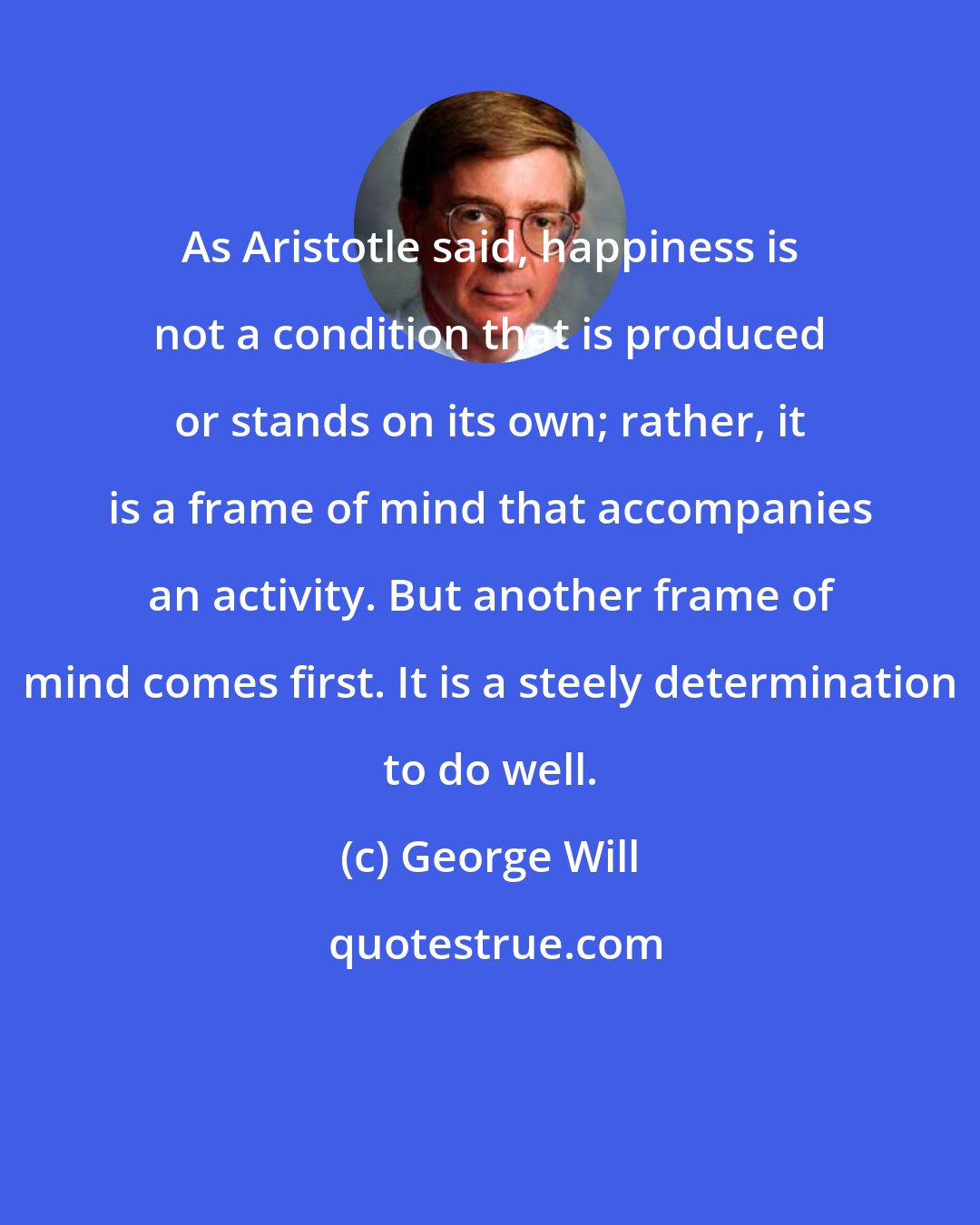 George Will: As Aristotle said, happiness is not a condition that is produced or stands on its own; rather, it is a frame of mind that accompanies an activity. But another frame of mind comes first. It is a steely determination to do well.