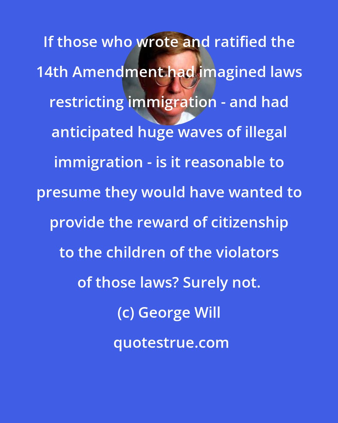 George Will: If those who wrote and ratified the 14th Amendment had imagined laws restricting immigration - and had anticipated huge waves of illegal immigration - is it reasonable to presume they would have wanted to provide the reward of citizenship to the children of the violators of those laws? Surely not.