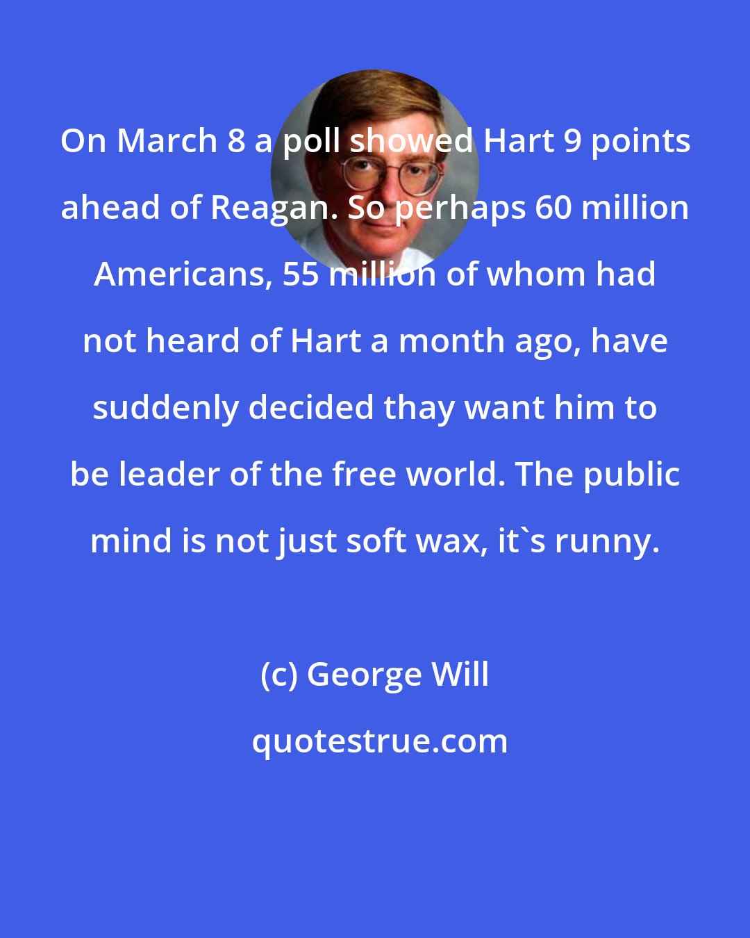 George Will: On March 8 a poll showed Hart 9 points ahead of Reagan. So perhaps 60 million Americans, 55 million of whom had not heard of Hart a month ago, have suddenly decided thay want him to be leader of the free world. The public mind is not just soft wax, it's runny.