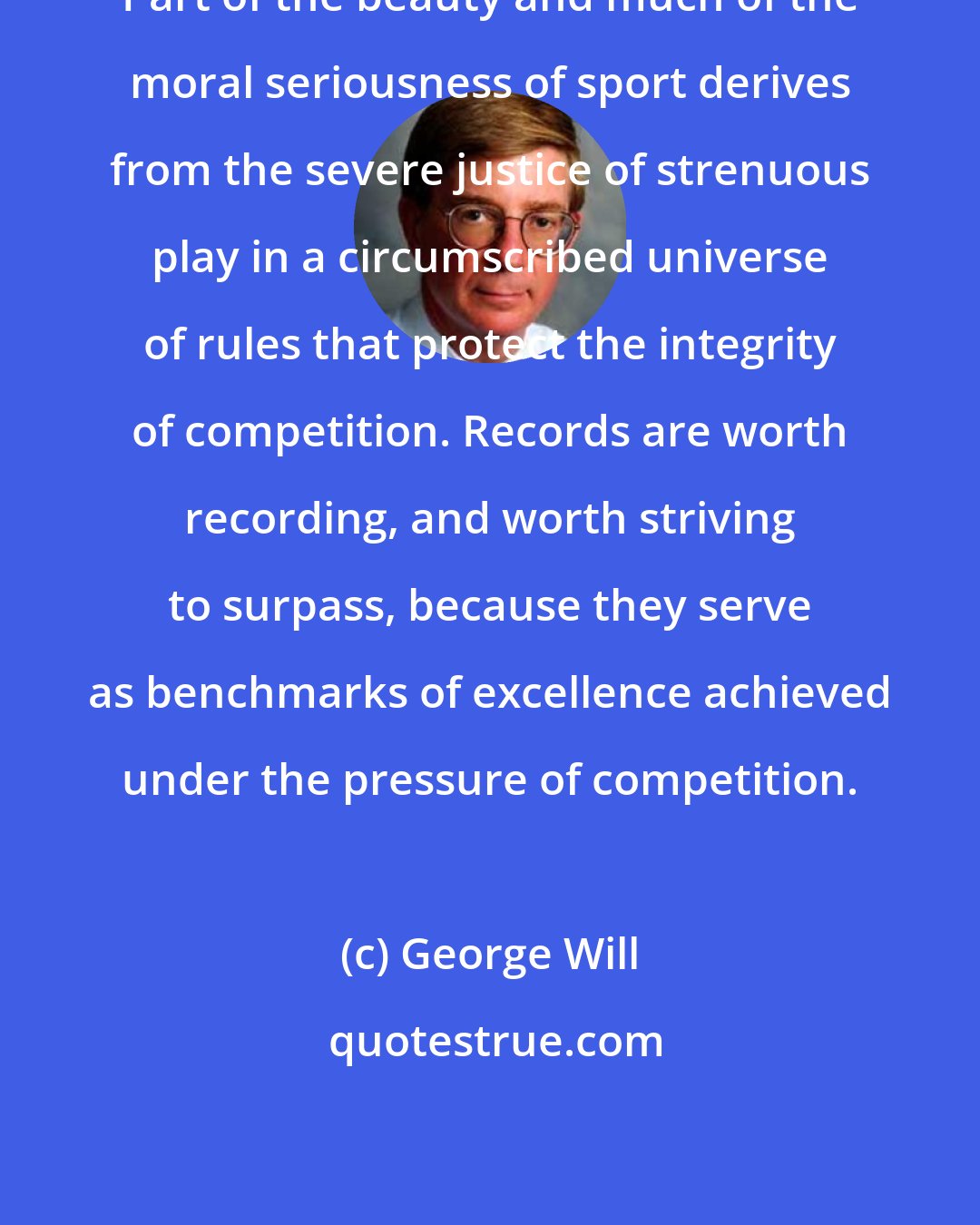 George Will: Part of the beauty and much of the moral seriousness of sport derives from the severe justice of strenuous play in a circumscribed universe of rules that protect the integrity of competition. Records are worth recording, and worth striving to surpass, because they serve as benchmarks of excellence achieved under the pressure of competition.