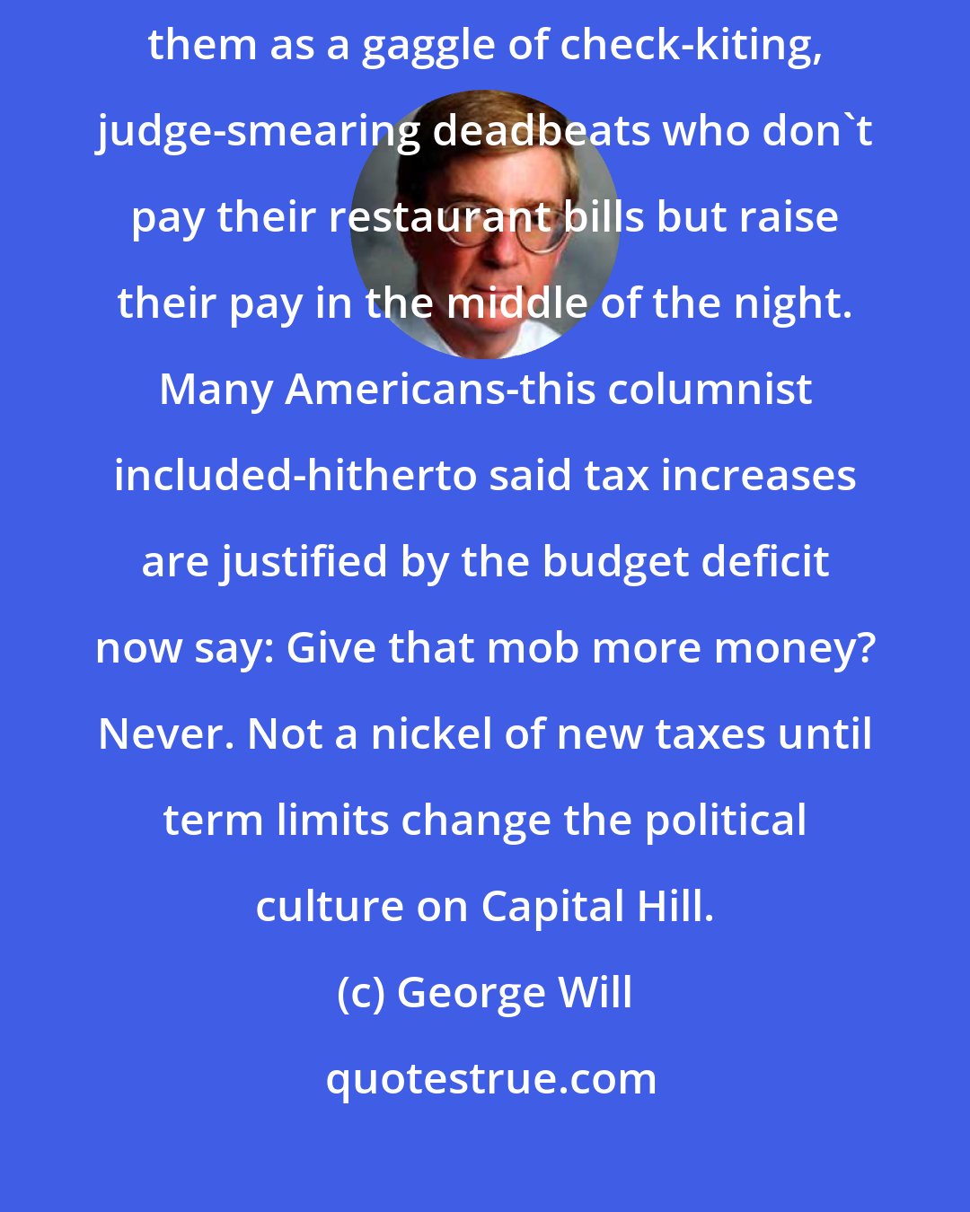 George Will: Recently the country has seen too much of our legislators, seeing them as a gaggle of check-kiting, judge-smearing deadbeats who don't pay their restaurant bills but raise their pay in the middle of the night. Many Americans-this columnist included-hitherto said tax increases are justified by the budget deficit now say: Give that mob more money? Never. Not a nickel of new taxes until term limits change the political culture on Capital Hill.