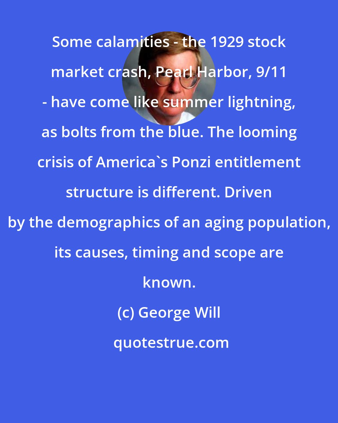 George Will: Some calamities - the 1929 stock market crash, Pearl Harbor, 9/11 - have come like summer lightning, as bolts from the blue. The looming crisis of America's Ponzi entitlement structure is different. Driven by the demographics of an aging population, its causes, timing and scope are known.