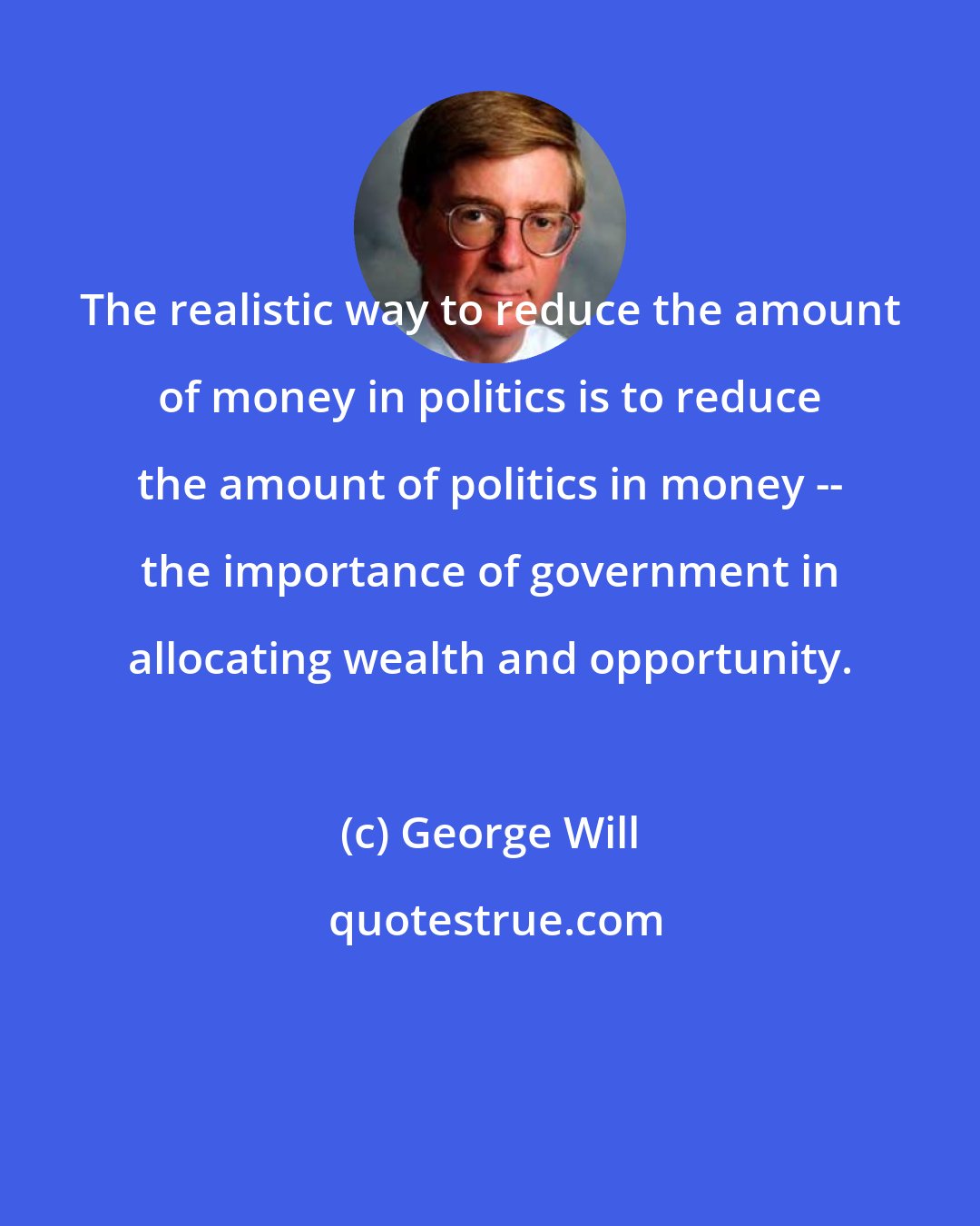 George Will: The realistic way to reduce the amount of money in politics is to reduce the amount of politics in money -- the importance of government in allocating wealth and opportunity.