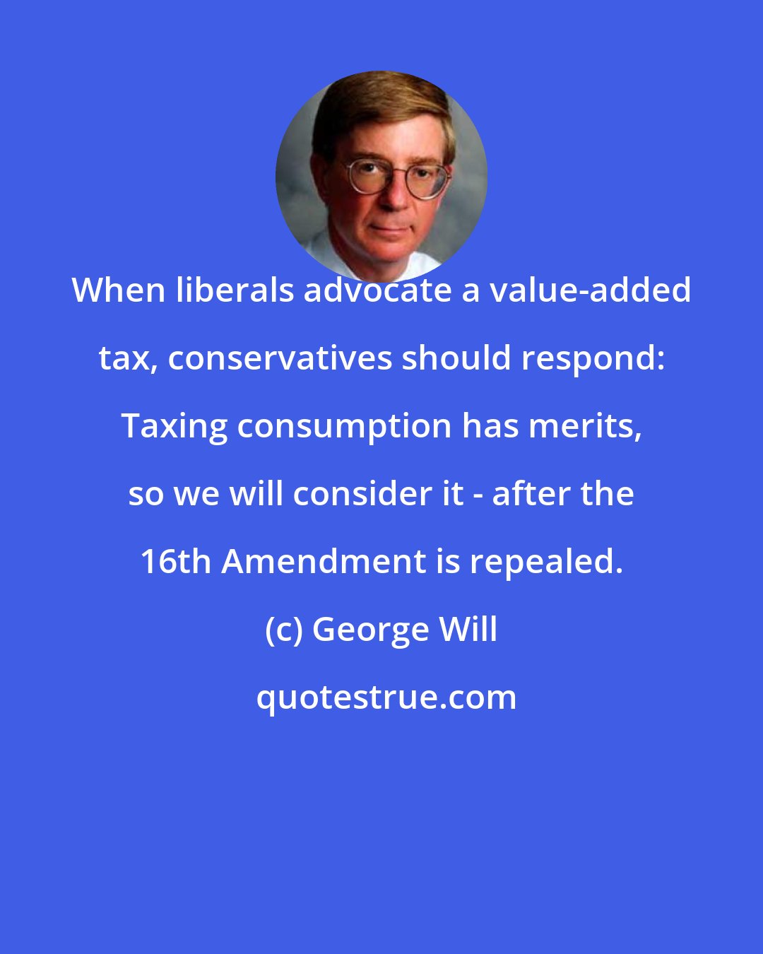 George Will: When liberals advocate a value-added tax, conservatives should respond: Taxing consumption has merits, so we will consider it - after the 16th Amendment is repealed.