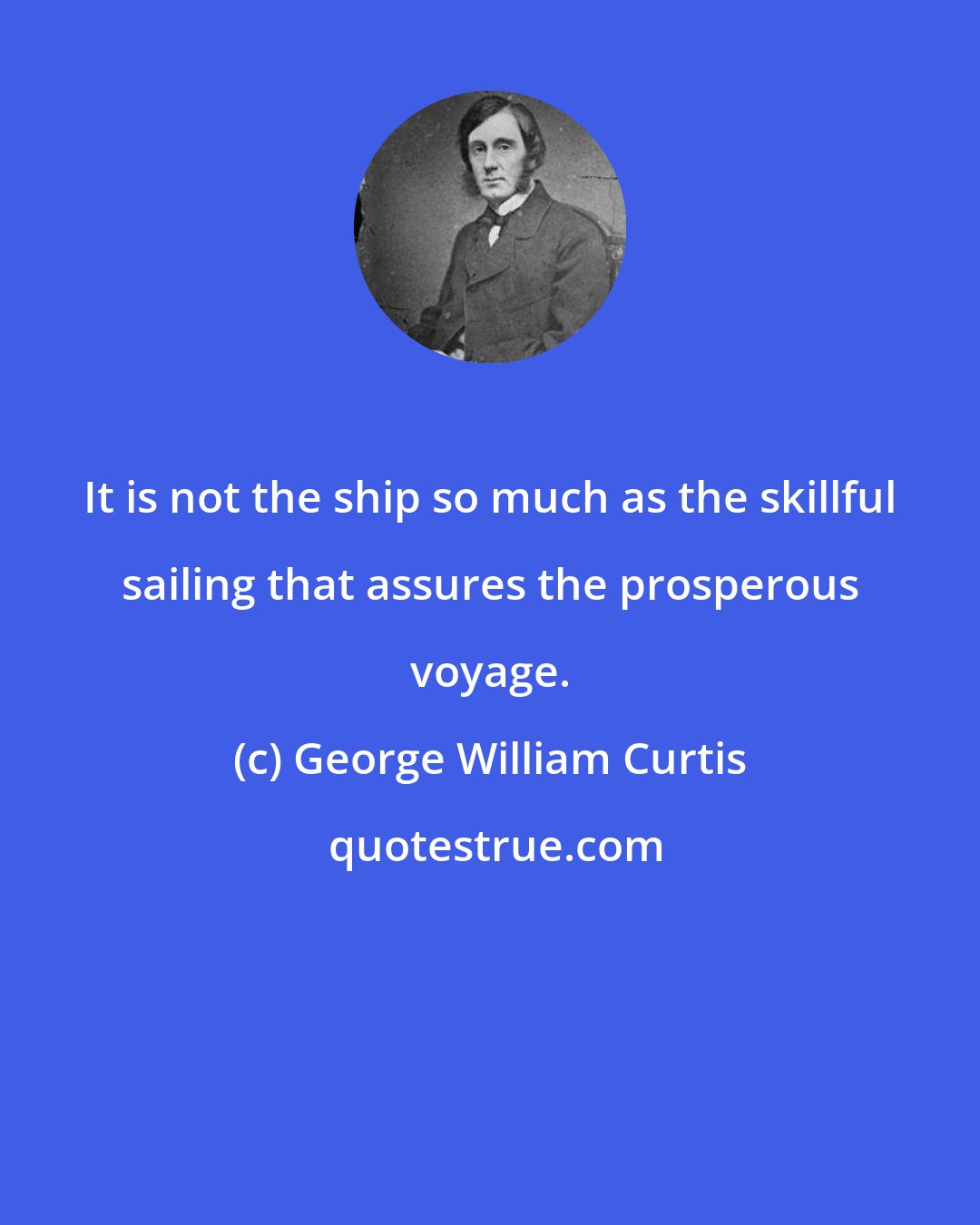 George William Curtis: It is not the ship so much as the skillful sailing that assures the prosperous voyage.