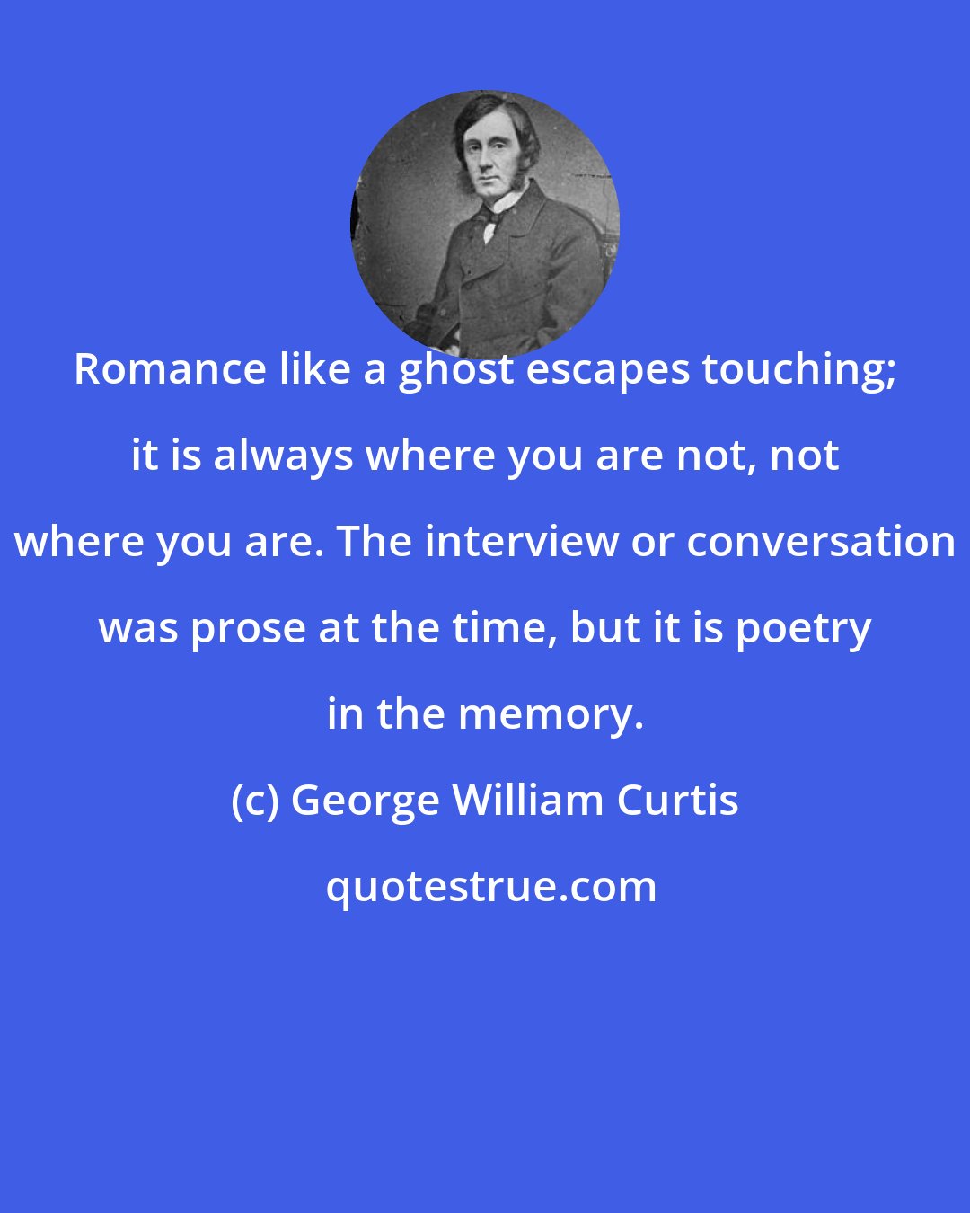 George William Curtis: Romance like a ghost escapes touching; it is always where you are not, not where you are. The interview or conversation was prose at the time, but it is poetry in the memory.