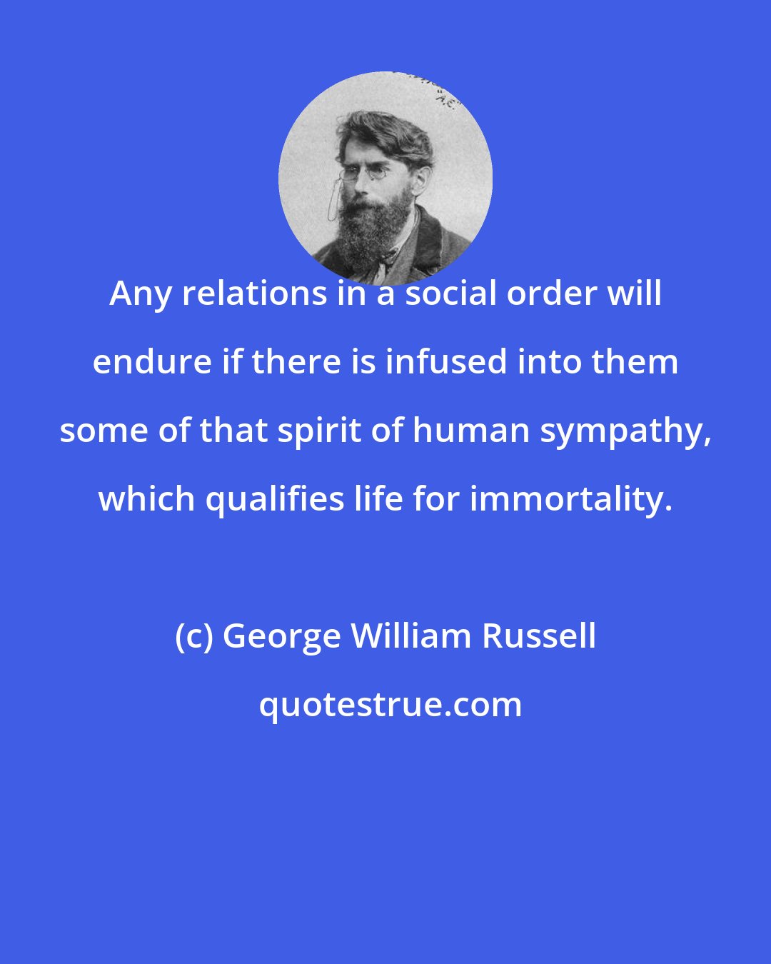 George William Russell: Any relations in a social order will endure if there is infused into them some of that spirit of human sympathy, which qualifies life for immortality.