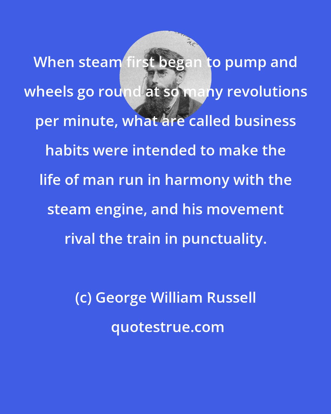 George William Russell: When steam first began to pump and wheels go round at so many revolutions per minute, what are called business habits were intended to make the life of man run in harmony with the steam engine, and his movement rival the train in punctuality.