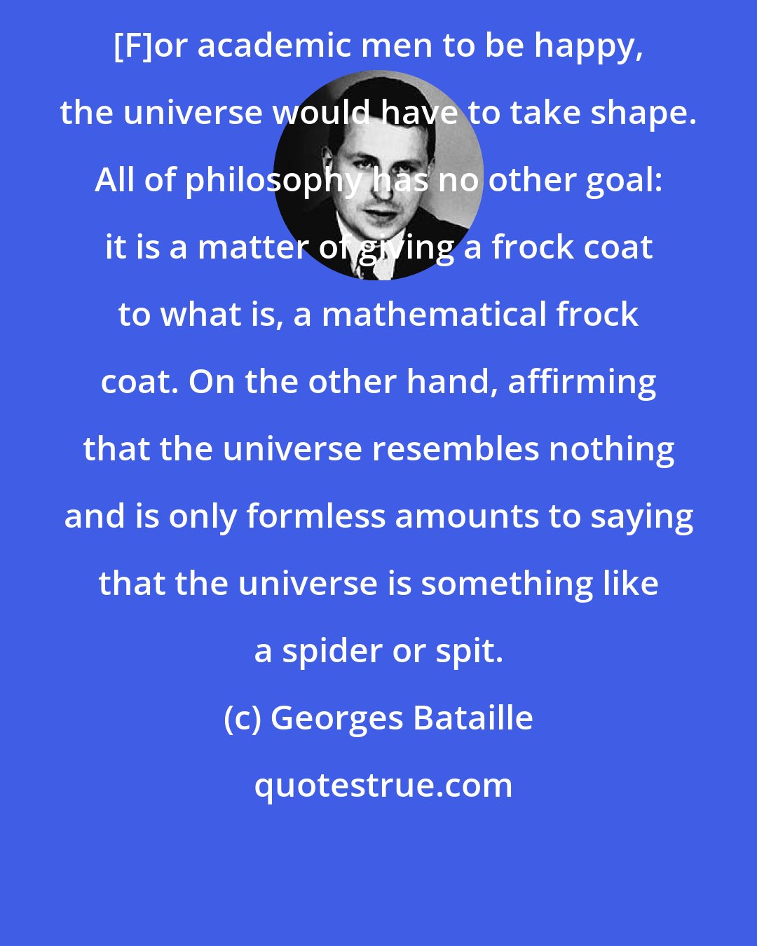 Georges Bataille: [F]or academic men to be happy, the universe would have to take shape. All of philosophy has no other goal: it is a matter of giving a frock coat to what is, a mathematical frock coat. On the other hand, affirming that the universe resembles nothing and is only formless amounts to saying that the universe is something like a spider or spit.