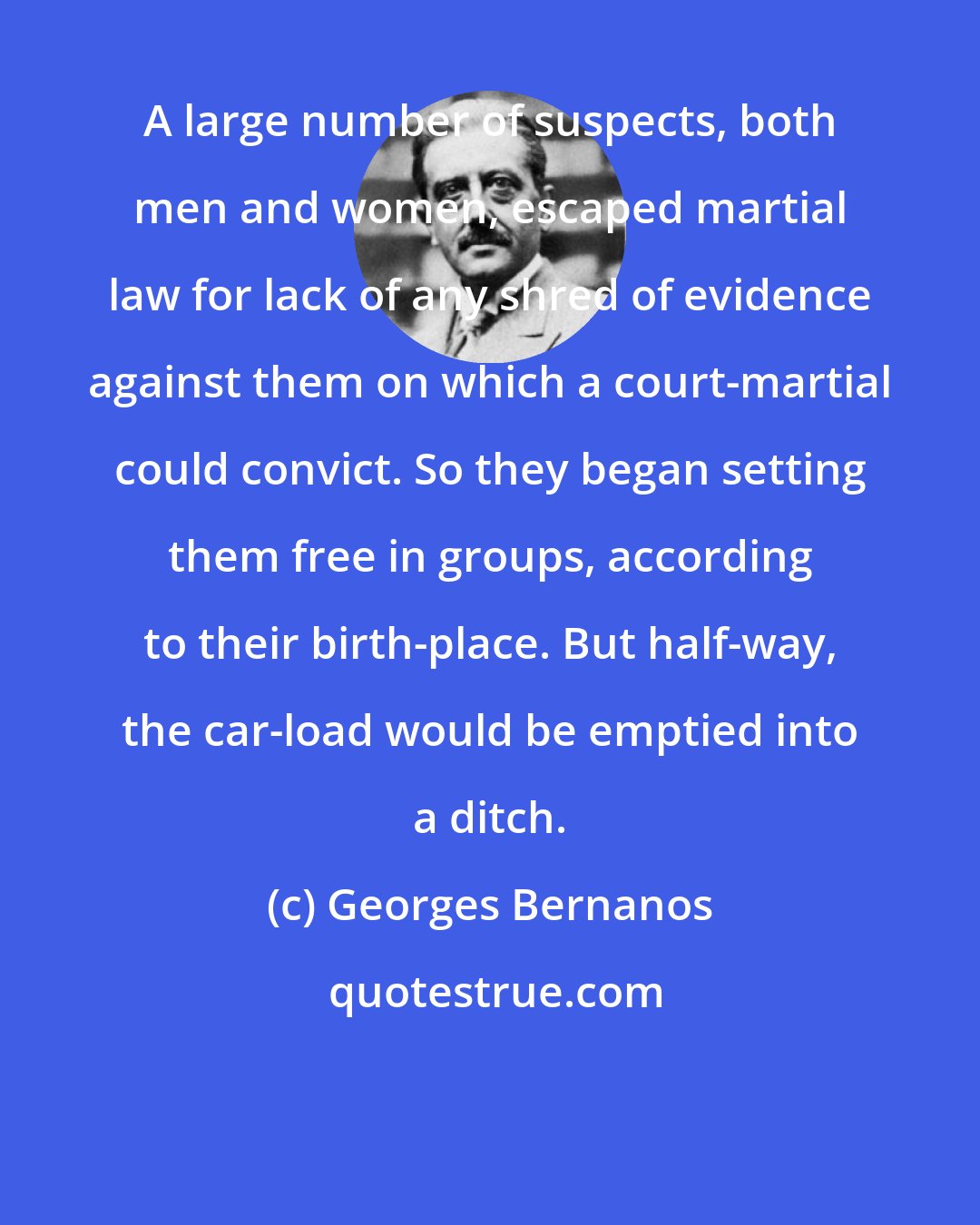 Georges Bernanos: A large number of suspects, both men and women, escaped martial law for lack of any shred of evidence against them on which a court-martial could convict. So they began setting them free in groups, according to their birth-place. But half-way, the car-load would be emptied into a ditch.