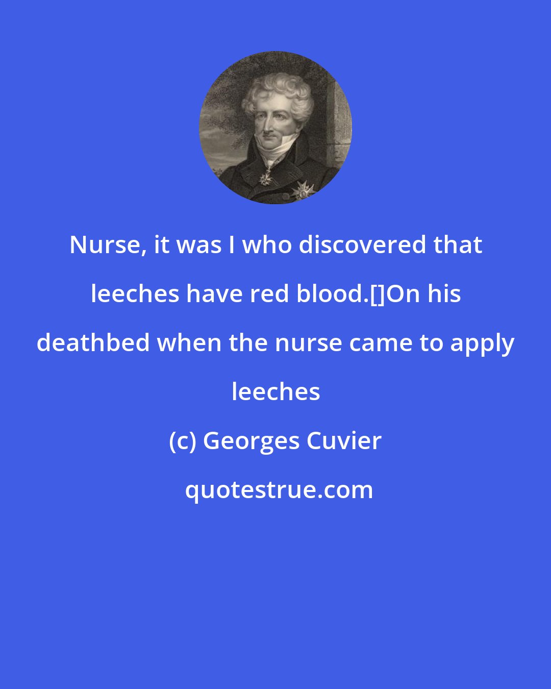 Georges Cuvier: Nurse, it was I who discovered that leeches have red blood.[]On his deathbed when the nurse came to apply leeches