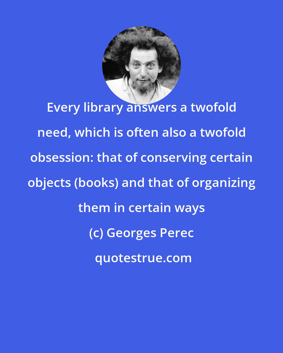 Georges Perec: Every library answers a twofold need, which is often also a twofold obsession: that of conserving certain objects (books) and that of organizing them in certain ways